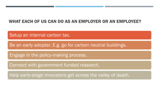WHAT EACH OF US CAN DO AS AN EMPLOYER OR AN EMPLOYEE?
Setup an internal carbon tax.
Be an early adopter. E.g. go for carbon neutral buildings.
Engage in the policy-making process.
Connect with government funded research.
Help early-stage innovators get across the valley of death.
 