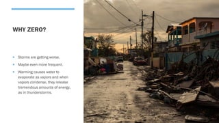 WHY ZERO?
 Storms are getting worse.
 Maybe even more frequent.
 Warming causes water to
evaporate as vapors and when
vapors condense, they release
tremendous amounts of energy,
as in thunderstorms.
 