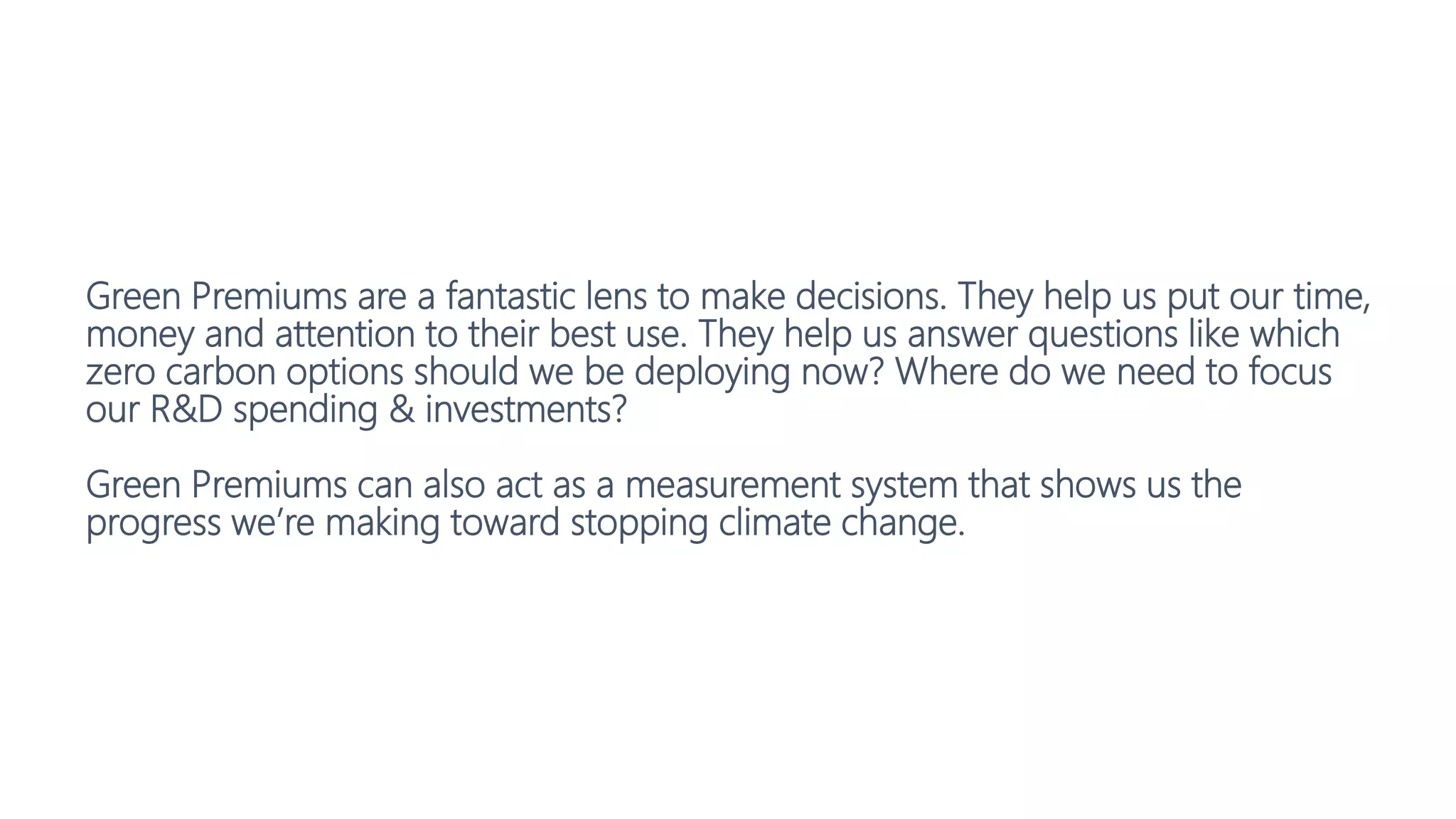 Green Premiums are a fantastic lens to make decisions. They help us put our time,
money and attention to their best use. They help us answer questions like which
zero carbon options should we be deploying now? Where do we need to focus
our R&D spending & investments?
Green Premiums can also act as a measurement system that shows us the
progress we’re making toward stopping climate change.
 