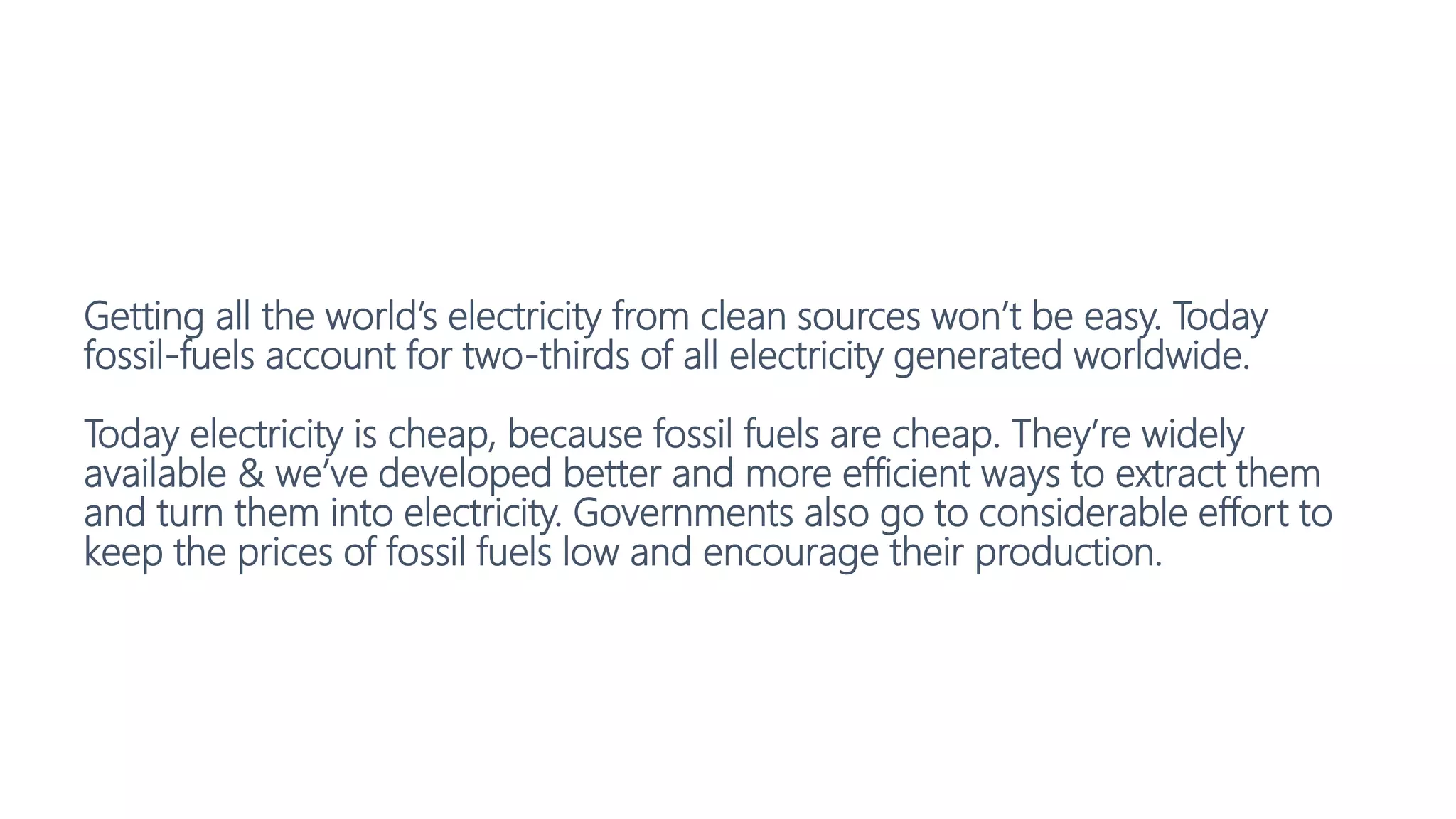 Getting all the world’s electricity from clean sources won’t be easy. Today
fossil-fuels account for two-thirds of all electricity generated worldwide.
Today electricity is cheap, because fossil fuels are cheap. They’re widely
available & we’ve developed better and more efficient ways to extract them
and turn them into electricity. Governments also go to considerable effort to
keep the prices of fossil fuels low and encourage their production.
 