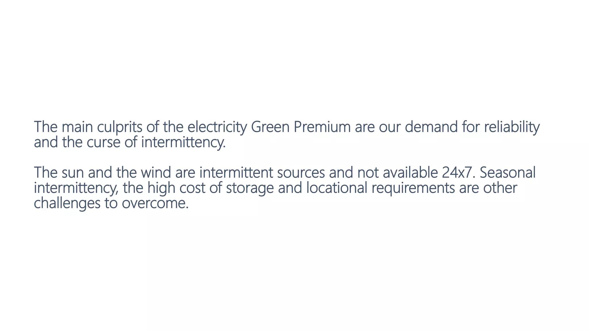 The main culprits of the electricity Green Premium are our demand for reliability
and the curse of intermittency.
The sun and the wind are intermittent sources and not available 24x7. Seasonal
intermittency, the high cost of storage and locational requirements are other
challenges to overcome.
 