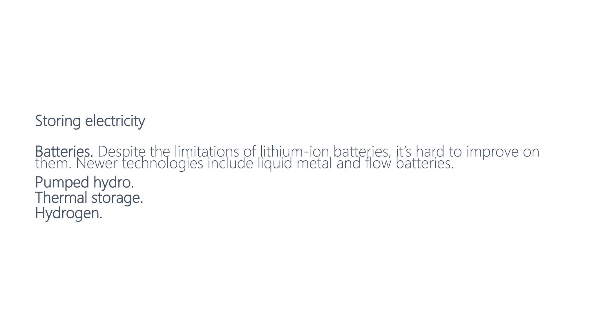 Storing electricity
Batteries. Despite the limitations of lithium-ion batteries, it’s hard to improve on
them. Newer technologies include liquid metal and flow batteries.
Pumped hydro.
Thermal storage.
Hydrogen.
 