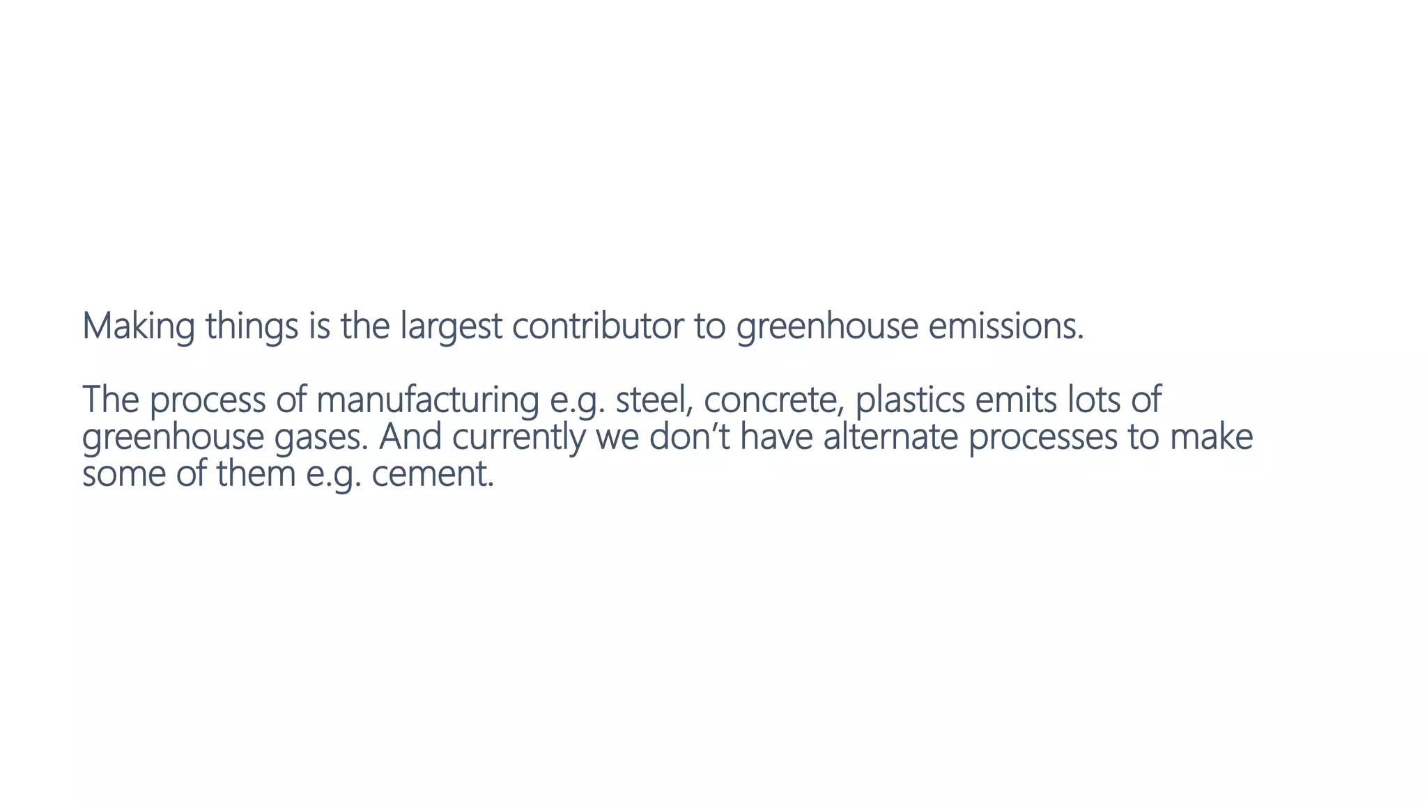Making things is the largest contributor to greenhouse emissions.
The process of manufacturing e.g. steel, concrete, plastics emits lots of
greenhouse gases. And currently we don’t have alternate processes to make
some of them e.g. cement.
 