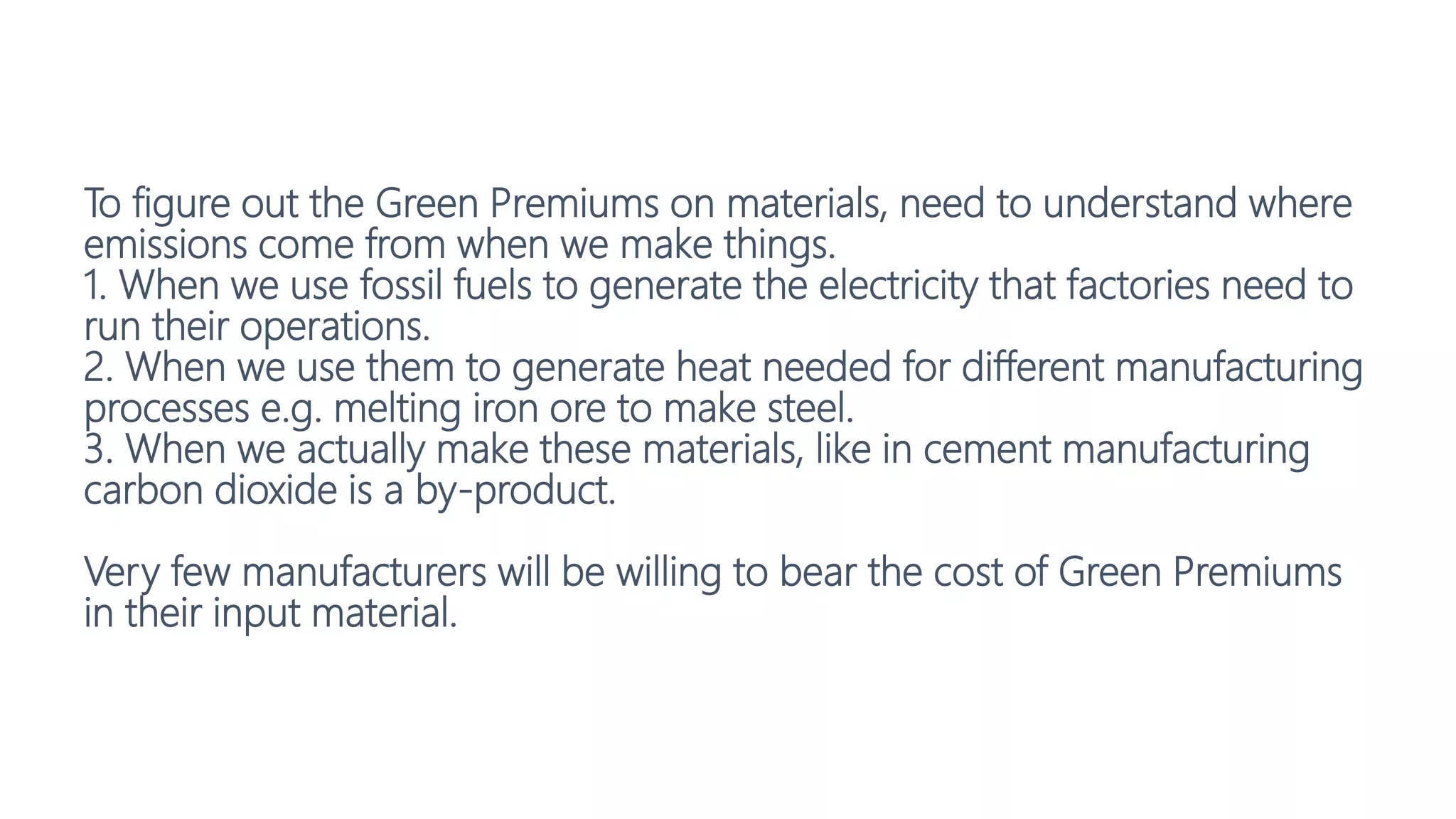 To figure out the Green Premiums on materials, need to understand where
emissions come from when we make things.
1. When we use fossil fuels to generate the electricity that factories need to
run their operations.
2. When we use them to generate heat needed for different manufacturing
processes e.g. melting iron ore to make steel.
3. When we actually make these materials, like in cement manufacturing
carbon dioxide is a by-product.
Very few manufacturers will be willing to bear the cost of Green Premiums
in their input material.
 