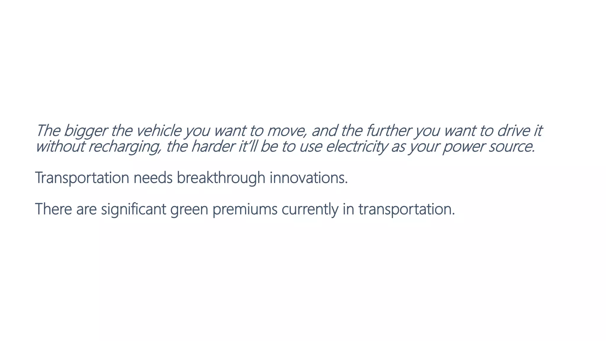 The bigger the vehicle you want to move, and the further you want to drive it
without recharging, the harder it’ll be to use electricity as your power source.
Transportation needs breakthrough innovations.
There are significant green premiums currently in transportation.
 