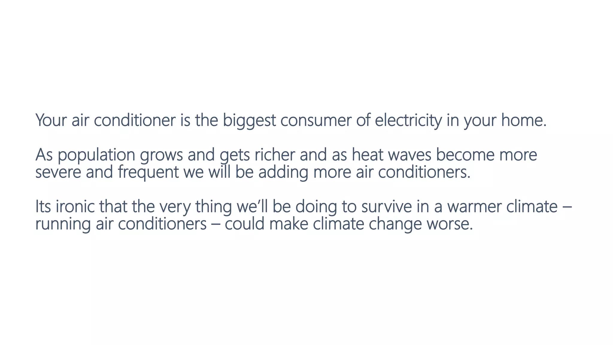 Your air conditioner is the biggest consumer of electricity in your home.
As population grows and gets richer and as heat waves become more
severe and frequent we will be adding more air conditioners.
Its ironic that the very thing we’ll be doing to survive in a warmer climate –
running air conditioners – could make climate change worse.
 