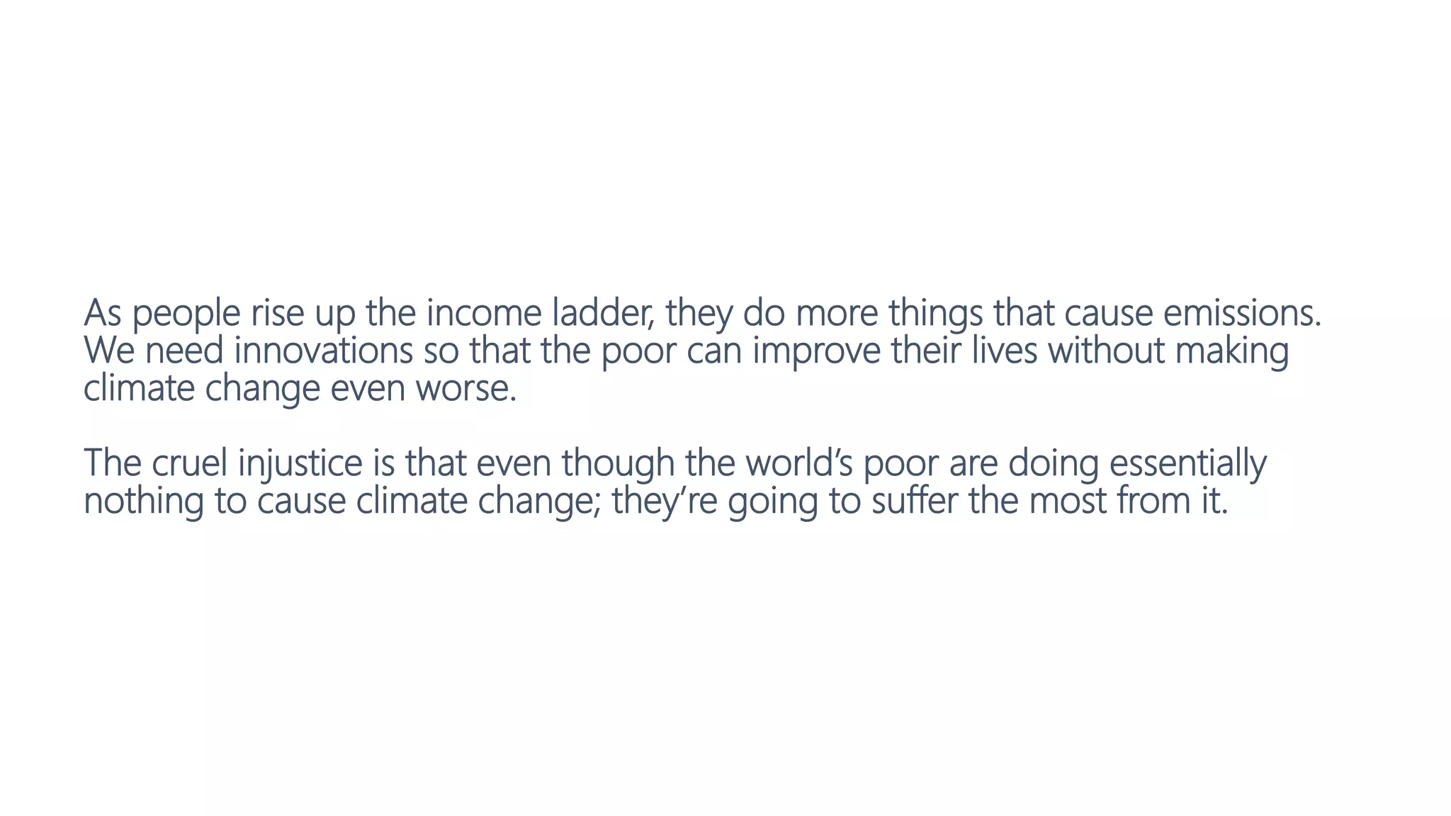 As people rise up the income ladder, they do more things that cause emissions.
We need innovations so that the poor can improve their lives without making
climate change even worse.
The cruel injustice is that even though the world’s poor are doing essentially
nothing to cause climate change; they’re going to suffer the most from it.
 