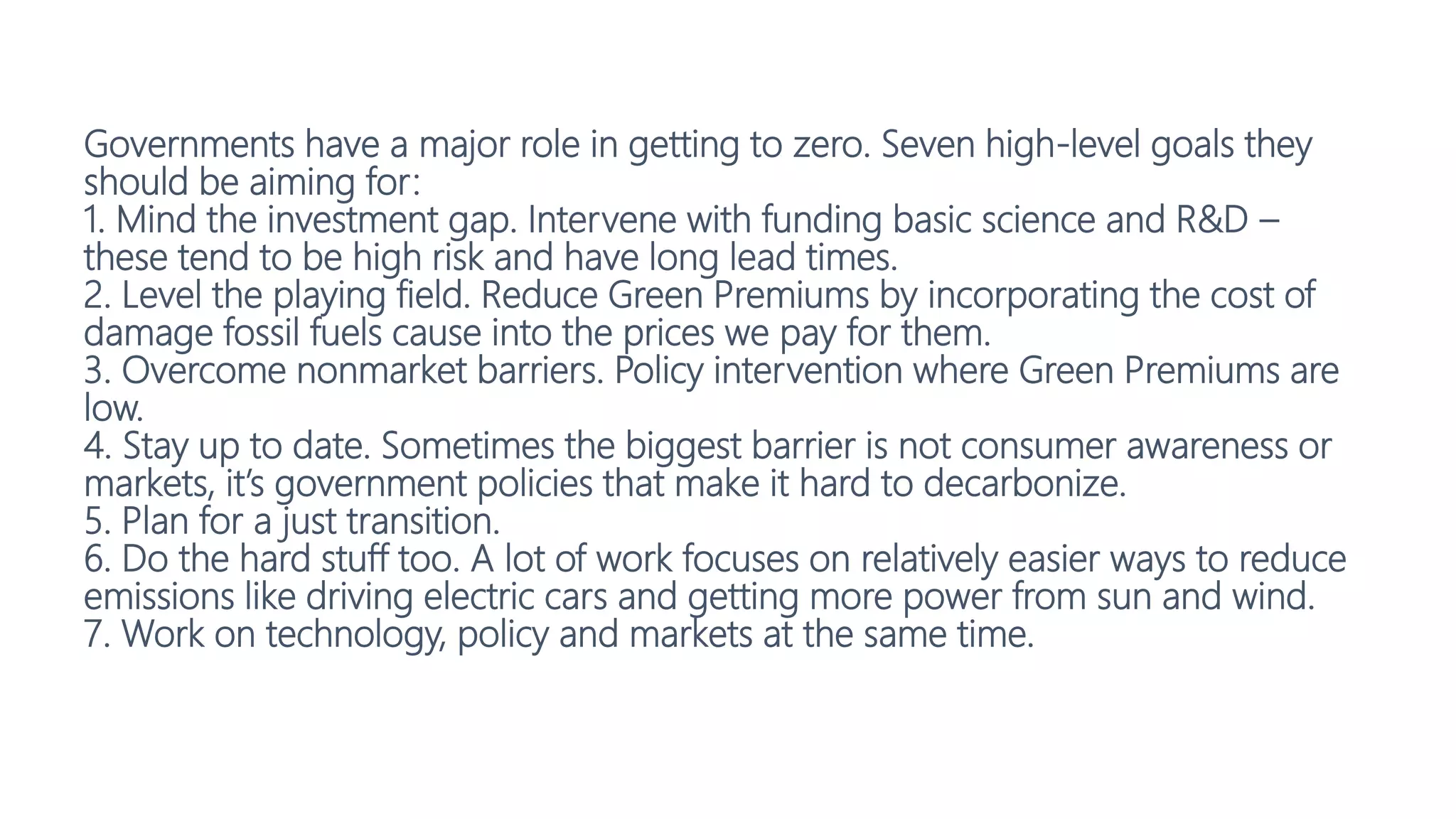 Governments have a major role in getting to zero. Seven high-level goals they
should be aiming for:
1. Mind the investment gap. Intervene with funding basic science and R&D –
these tend to be high risk and have long lead times.
2. Level the playing field. Reduce Green Premiums by incorporating the cost of
damage fossil fuels cause into the prices we pay for them.
3. Overcome nonmarket barriers. Policy intervention where Green Premiums are
low.
4. Stay up to date. Sometimes the biggest barrier is not consumer awareness or
markets, it’s government policies that make it hard to decarbonize.
5. Plan for a just transition.
6. Do the hard stuff too. A lot of work focuses on relatively easier ways to reduce
emissions like driving electric cars and getting more power from sun and wind.
7. Work on technology, policy and markets at the same time.
 