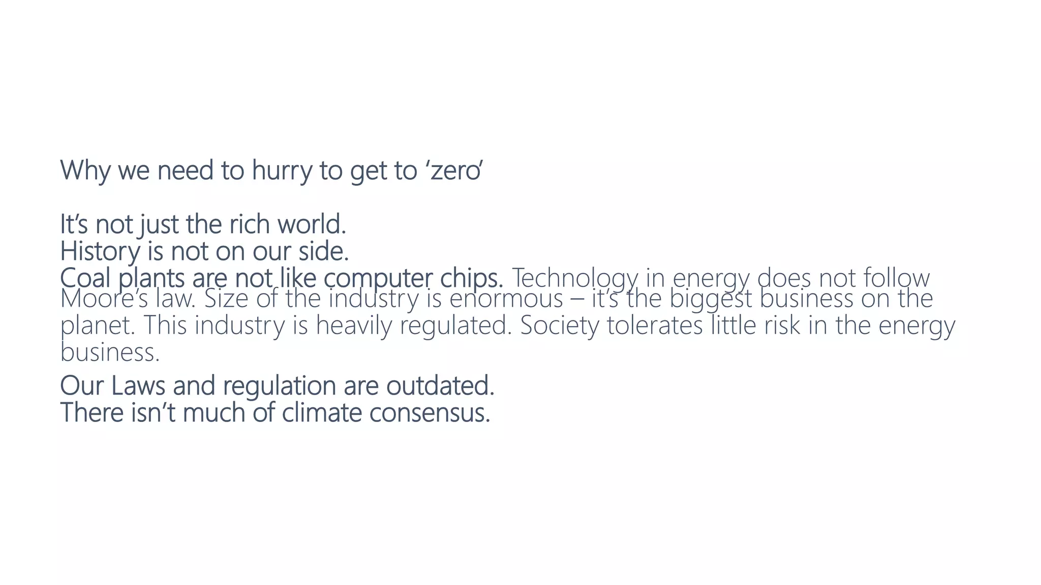 Why we need to hurry to get to ‘zero’
It’s not just the rich world.
History is not on our side.
Coal plants are not like computer chips. Technology in energy does not follow
Moore’s law. Size of the industry is enormous – it’s the biggest business on the
planet. This industry is heavily regulated. Society tolerates little risk in the energy
business.
Our Laws and regulation are outdated.
There isn’t much of climate consensus.
 