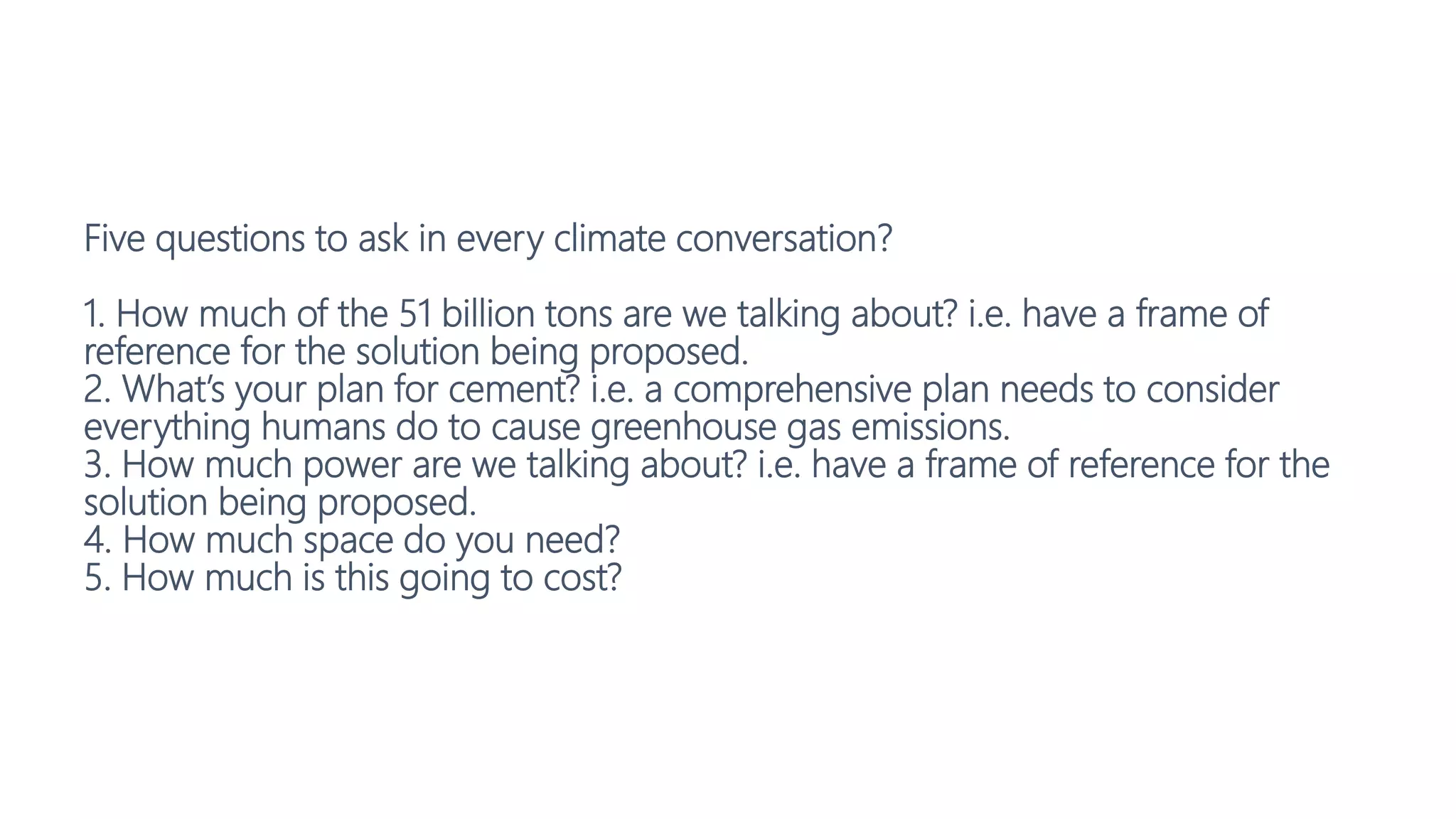 Five questions to ask in every climate conversation?
1. How much of the 51 billion tons are we talking about? i.e. have a frame of
reference for the solution being proposed.
2. What’s your plan for cement? i.e. a comprehensive plan needs to consider
everything humans do to cause greenhouse gas emissions.
3. How much power are we talking about? i.e. have a frame of reference for the
solution being proposed.
4. How much space do you need?
5. How much is this going to cost?
 