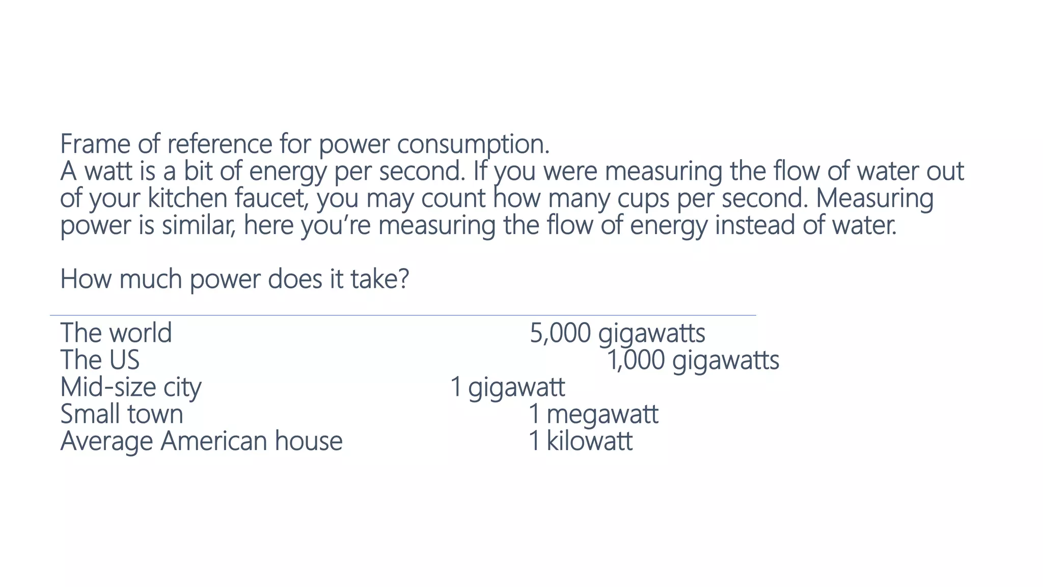 Frame of reference for power consumption.
A watt is a bit of energy per second. If you were measuring the flow of water out
of your kitchen faucet, you may count how many cups per second. Measuring
power is similar, here you’re measuring the flow of energy instead of water.
How much power does it take?
The world 5,000 gigawatts
The US 1,000 gigawatts
Mid-size city 1 gigawatt
Small town 1 megawatt
Average American house 1 kilowatt
 