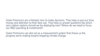 Green Premiums are a fantastic lens to make decisions. They help us put our time,
money and attention to their best use. They help us answer questions like which
zero carbon options should we be deploying now? Where do we need to focus
our R&D spending & investments?
Green Premiums can also act as a measurement system that shows us the
progress we’re making toward stopping climate change.
 