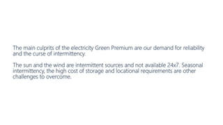 The main culprits of the electricity Green Premium are our demand for reliability
and the curse of intermittency.
The sun and the wind are intermittent sources and not available 24x7. Seasonal
intermittency, the high cost of storage and locational requirements are other
challenges to overcome.
 