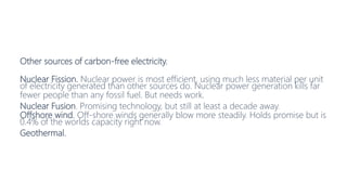 Other sources of carbon-free electricity.
Nuclear Fission. Nuclear power is most efficient, using much less material per unit
of electricity generated than other sources do. Nuclear power generation kills far
fewer people than any fossil fuel. But needs work.
Nuclear Fusion. Promising technology, but still at least a decade away.
Offshore wind. Off-shore winds generally blow more steadily. Holds promise but is
0.4% of the worlds capacity right now.
Geothermal.
 