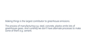 Making things is the largest contributor to greenhouse emissions.
The process of manufacturing e.g. steel, concrete, plastics emits lots of
greenhouse gases. And currently we don’t have alternate processes to make
some of them e.g. cement.
 