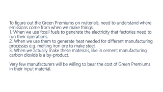 To figure out the Green Premiums on materials, need to understand where
emissions come from when we make things.
1. When we use fossil fuels to generate the electricity that factories need to
run their operations.
2. When we use them to generate heat needed for different manufacturing
processes e.g. melting iron ore to make steel.
3. When we actually make these materials, like in cement manufacturing
carbon dioxide is a by-product.
Very few manufacturers will be willing to bear the cost of Green Premiums
in their input material.
 