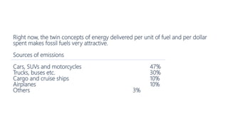 Right now, the twin concepts of energy delivered per unit of fuel and per dollar
spent makes fossil fuels very attractive.
Sources of emissions
Cars, SUVs and motorcycles 47%
Trucks, buses etc. 30%
Cargo and cruise ships 10%
Airplanes 10%
Others 3%
 