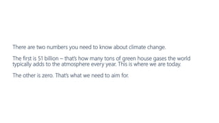 There are two numbers you need to know about climate change.
The first is 51 billion – that’s how many tons of green house gases the world
typically adds to the atmosphere every year. This is where we are today.
The other is zero. That’s what we need to aim for.
 