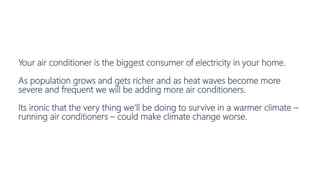 Your air conditioner is the biggest consumer of electricity in your home.
As population grows and gets richer and as heat waves become more
severe and frequent we will be adding more air conditioners.
Its ironic that the very thing we’ll be doing to survive in a warmer climate –
running air conditioners – could make climate change worse.
 