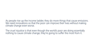 As people rise up the income ladder, they do more things that cause emissions.
We need innovations so that the poor can improve their lives without making
climate change even worse.
The cruel injustice is that even though the world’s poor are doing essentially
nothing to cause climate change; they’re going to suffer the most from it.
 