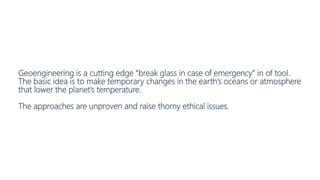 Geoengineering is a cutting edge “break glass in case of emergency” in of tool.
The basic idea is to make temporary changes in the earth’s oceans or atmosphere
that lower the planet’s temperature.
The approaches are unproven and raise thorny ethical issues.
 
