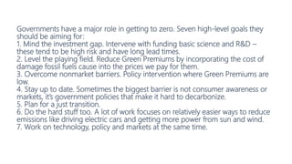 Governments have a major role in getting to zero. Seven high-level goals they
should be aiming for:
1. Mind the investment gap. Intervene with funding basic science and R&D –
these tend to be high risk and have long lead times.
2. Level the playing field. Reduce Green Premiums by incorporating the cost of
damage fossil fuels cause into the prices we pay for them.
3. Overcome nonmarket barriers. Policy intervention where Green Premiums are
low.
4. Stay up to date. Sometimes the biggest barrier is not consumer awareness or
markets, it’s government policies that make it hard to decarbonize.
5. Plan for a just transition.
6. Do the hard stuff too. A lot of work focuses on relatively easier ways to reduce
emissions like driving electric cars and getting more power from sun and wind.
7. Work on technology, policy and markets at the same time.
 