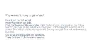 Why we need to hurry to get to ‘zero’
It’s not just the rich world.
History is not on our side.
Coal plants are not like computer chips. Technology in energy does not follow
Moore’s law. Size of the industry is enormous – it’s the biggest business on the
planet. This industry is heavily regulated. Society tolerates little risk in the energy
business.
Our Laws and regulation are outdated.
There isn’t much of climate consensus.
 