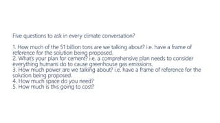 Five questions to ask in every climate conversation?
1. How much of the 51 billion tons are we talking about? i.e. have a frame of
reference for the solution being proposed.
2. What’s your plan for cement? i.e. a comprehensive plan needs to consider
everything humans do to cause greenhouse gas emissions.
3. How much power are we talking about? i.e. have a frame of reference for the
solution being proposed.
4. How much space do you need?
5. How much is this going to cost?
 