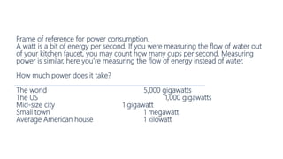 Frame of reference for power consumption.
A watt is a bit of energy per second. If you were measuring the flow of water out
of your kitchen faucet, you may count how many cups per second. Measuring
power is similar, here you’re measuring the flow of energy instead of water.
How much power does it take?
The world 5,000 gigawatts
The US 1,000 gigawatts
Mid-size city 1 gigawatt
Small town 1 megawatt
Average American house 1 kilowatt
 