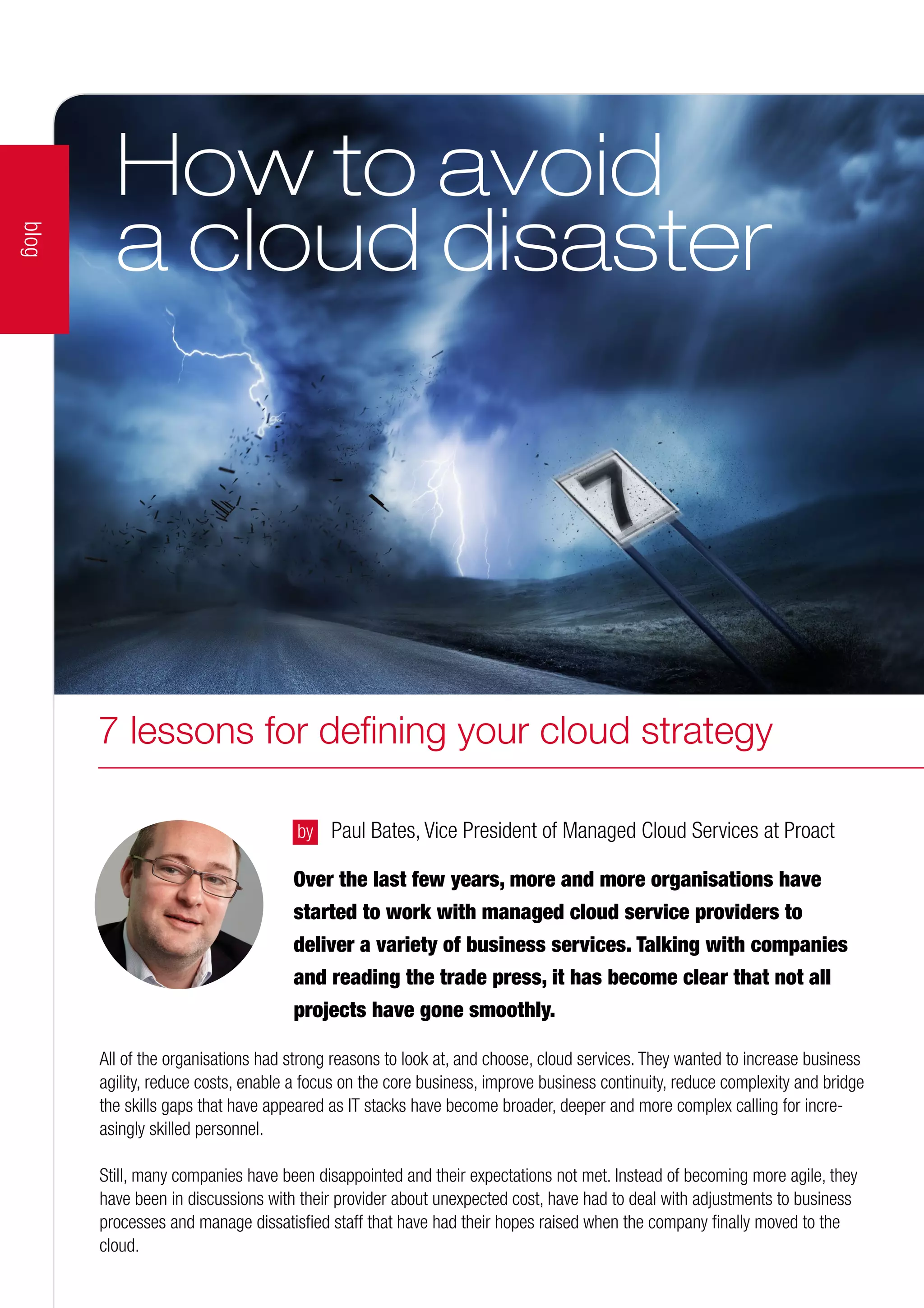 Over the last few years, more and more organisations have
started to work with managed cloud service providers to
deliver a variety of business services. Talking with companies
and reading the trade press, it has become clear that not all
projects have gone smoothly.
by 	 Paul Bates, Vice President of Managed Cloud Services at Proact
All of the organisations had strong reasons to look at, and choose, cloud services. They wanted to increase business
agility, reduce costs, enable a focus on the core business, improve business continuity, reduce complexity and bridge
the skills gaps that have appeared as IT stacks have become broader, deeper and more complex calling for incre-
asingly skilled personnel.
Still, many companies have been disappointed and their expectations not met. Instead of becoming more agile, they
have been in discussions with their provider about unexpected cost, have had to deal with adjustments to business
processes and manage dissatisfied staff that have had their hopes raised when the company finally moved to the
cloud.
How to avoid
a cloud disaster
blog
7 lessons for defining your cloud strategy
 