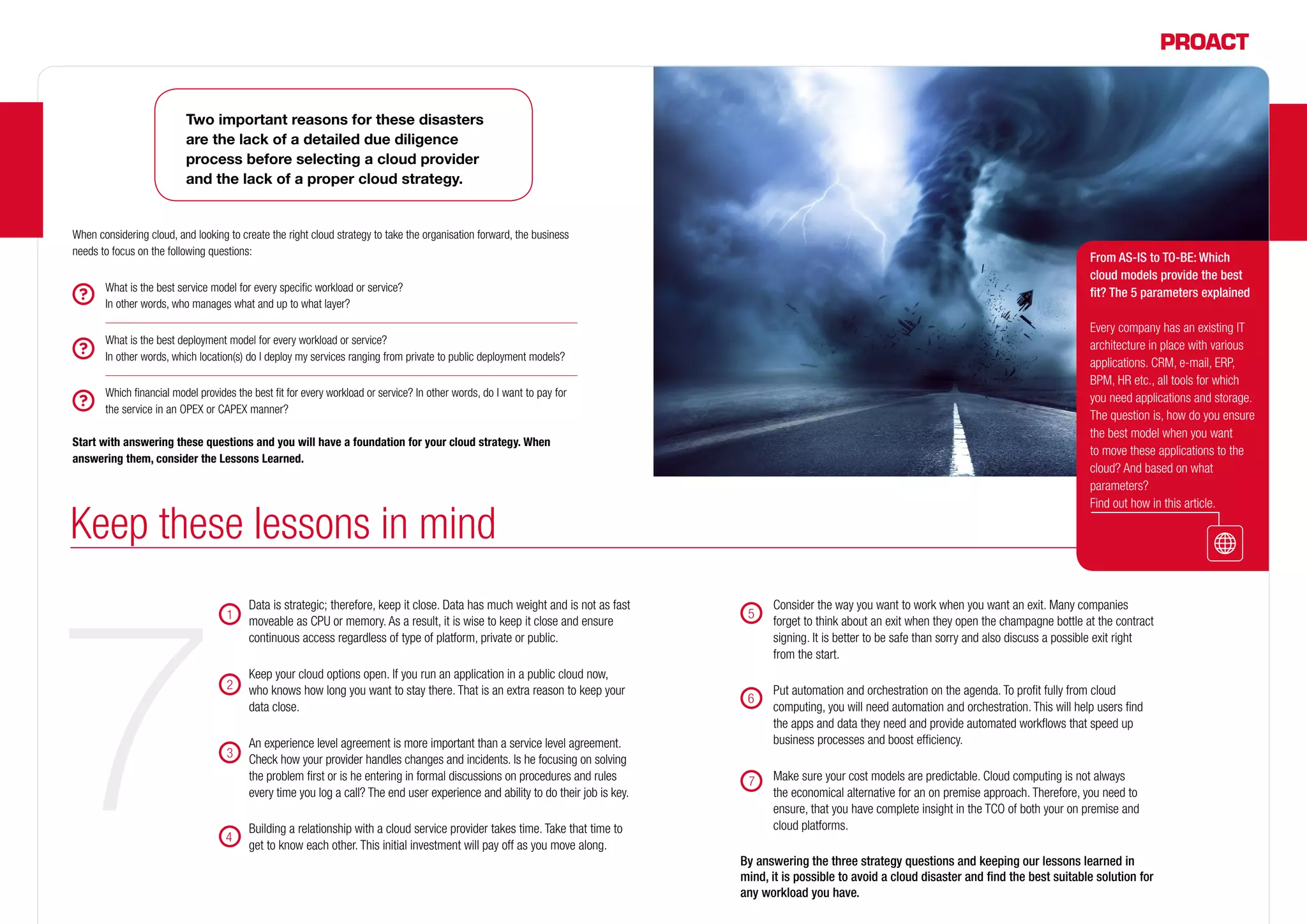 Two important reasons for these disasters
are the lack of a detailed due diligence
process before selecting a cloud provider
and the lack of a proper cloud strategy.
When considering cloud, and looking to create the right cloud strategy to take the organisation forward, the business
needs to focus on the following questions:
	 What is the best service model for every specific workload or service?
In other words, who manages what and up to what layer?
	 What is the best deployment model for every workload or service?
In other words, which location(s) do I deploy my services ranging from private to public deployment models?
	 Which financial model provides the best fit for every workload or service? In other words, do I want to pay for
the service in an OPEX or CAPEX manner?
Start with answering these questions and you will have a foundation for your cloud strategy. When
answering them, consider the Lessons Learned.
	 Data is strategic; therefore, keep it close. Data has much weight and is not as fast
moveable as CPU or memory. As a result, it is wise to keep it close and ensure
continuous access regardless of type of platform, private or public.
	 Keep your cloud options open. If you run an application in a public cloud now,
who knows how long you want to stay there. That is an extra reason to keep your
data close.
	 An experience level agreement is more important than a service level agreement.
Check how your provider handles changes and incidents. Is he focusing on solving
the problem first or is he entering in formal discussions on procedures and rules
every time you log a call? The end user experience and ability to do their job is key.
	 Building a relationship with a cloud service provider takes time. Take that time to
get to know each other. This initial investment will pay off as you move along.
	 Consider the way you want to work when you want an exit. Many companies
forget to think about an exit when they open the champagne bottle at the contract
signing. It is better to be safe than sorry and also discuss a possible exit right
from the start.
	 Put automation and orchestration on the agenda. To profit fully from cloud
computing, you will need automation and orchestration. This will help users find
the apps and data they need and provide automated workflows that speed up
business processes and boost efficiency.
	 Make sure your cost models are predictable. Cloud computing is not always
the economical alternative for an on premise approach. Therefore, you need to
ensure, that you have complete insight in the TCO of both your on premise and
cloud platforms.
By answering the three strategy questions and keeping our lessons learned in
mind, it is possible to avoid a cloud disaster and find the best suitable solution for
any workload you have.
1
2
3
4
5
Keep these lessons in mind
From AS-IS to TO-BE: Which
cloud models provide the best
fit? The 5 parameters explained
Every company has an existing IT
architecture in place with various
applications. CRM, e-mail, ERP,
BPM, HR etc., all tools for which
you need applications and storage.
The question is, how do you ensure
the best model when you want
to move these applications to the
cloud? And based on what
parameters?
Find out how in this article.
6
7
 
