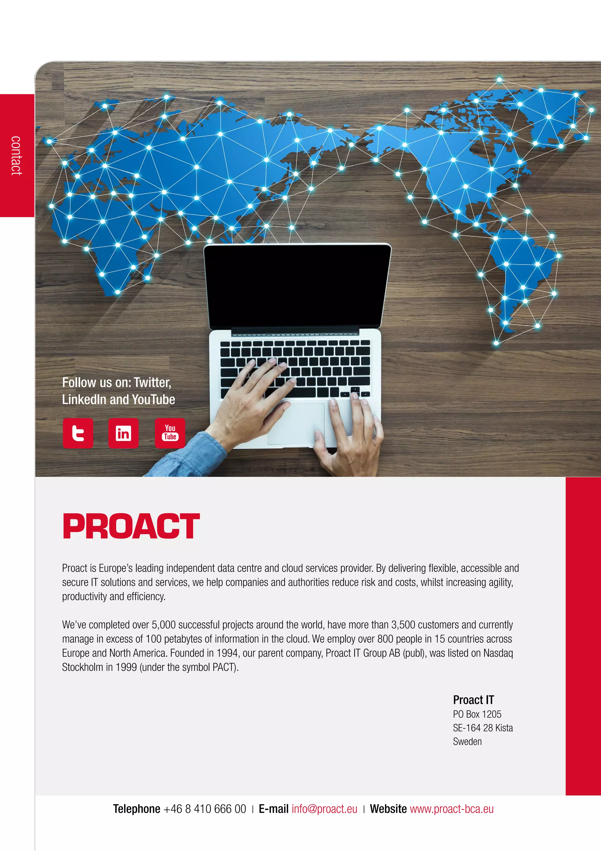 contact
Follow us on: Twitter,
LinkedIn and YouTube
Proact IT
PO Box 1205
SE-164 28 Kista
Sweden
Telephone +46 8 410 666 00 | E-mail info@proact.eu | Website www.proact-bca.eu
Proact is Europe’s leading independent data centre and cloud services provider. By delivering flexible, accessible and
secure IT solutions and services, we help companies and authorities reduce risk and costs, whilst increasing agility,
productivity and efficiency.
We’ve completed over 5,000 successful projects around the world, have more than 3,500 customers and currently
manage in excess of 100 petabytes of information in the cloud. We employ over 800 people in 15 countries across
Europe and North America. Founded in 1994, our parent company, Proact IT Group AB (publ), was listed on Nasdaq
Stockholm in 1999 (under the symbol PACT).
 
