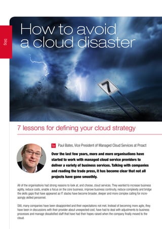 Over the last few years, more and more organisations have
started to work with managed cloud service providers to
deliver a variety of business services. Talking with companies
and reading the trade press, it has become clear that not all
projects have gone smoothly.
by 	 Paul Bates, Vice President of Managed Cloud Services at Proact
All of the organisations had strong reasons to look at, and choose, cloud services. They wanted to increase business
agility, reduce costs, enable a focus on the core business, improve business continuity, reduce complexity and bridge
the skills gaps that have appeared as IT stacks have become broader, deeper and more complex calling for incre-
asingly skilled personnel.
Still, many companies have been disappointed and their expectations not met. Instead of becoming more agile, they
have been in discussions with their provider about unexpected cost, have had to deal with adjustments to business
processes and manage dissatisfied staff that have had their hopes raised when the company finally moved to the
cloud.
How to avoid
a cloud disaster
blog
7 lessons for defining your cloud strategy
 