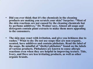 • Did you ever think that it's the chemicals in the cleaning
  products are making you scratch your skin? Surprise: “Most of
  the skin reactions are not caused by the cleaning chemicals but
  by perfume additives,” Dr. Wedner says. Almost all soaps and
  detergents contain plant extracts to make them more appealing
  to the consumers.

• The skin may react with irritation, and give you itchiness due to
  rashes.” What to do: Do not use soaps that are non-organic,
  scented, have additives and contain phthalate. Read the label of
  the soaps. Be mindful of “diethyl phthalate” found on the labels
  of various products. Phthalates are known to cause allergic
  reactions even when they are helpful in improving texture. Tide,
  Ivory, and Dove are less irritating products, as well as other
  organic brands.
 