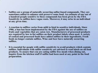 •   Sulfites are a group of naturally occurring sulfur-based compounds. They are
    sometimes added to enhance and preserve some food. An estimate of one out of
    a hundred people sensitive to these compounds has been given by the FDA
    Sensitivity to sulfites have vague roots. Moreover, it may arise in an individual
    at any given time.

•   A reaction to sulfites varies from mild to fatal in sensitive individuals. Since
    1986, a ban has been implemented by the FDA against the use of sulfites on
    fruits and vegetables that are eaten raw. Manufacturers of processed products
    are required by law to list sulfites on their product labels when used. A variety
    of cooked and processed foods have added sulfites in their ingredients. Fresh
    foods no longer contain sulfites. Wine and beer have naturally occurring
    sulfites.

•   It is essential for people with sulfite sensitivity to avoid products which contain
    sulfites. Individuals with sulfite sensitivity are advised to read labels on all food
    products. To assure that you are eating sulfite free meals when dining out,
    inquire from the kitchen staff if sulfite had been used at any point in the food
    preparation.
 