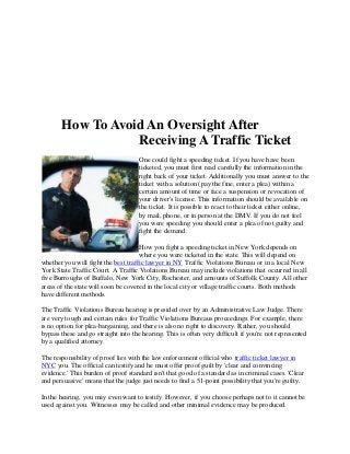 How To Avoid An Oversight After
Receiving A Traffic Ticket
One could fight a speeding ticket. If you have have been
ticketed, you must first read carefully the information in the
right back of your ticket. Additionally you must answer to the
ticket with a solution (pay the fine, enter a plea) within a
certain amount of time or face a suspension or revocation of
your driver's license. This information should be available on
the ticket. It is possible to react to their ticket either online,
by mail, phone, or in person at the DMV. If you do not feel
you were speeding you should enter a plea of not guilty and
fight the demand.
How you fight a speeding ticket in New York depends on
where you were ticketed in the state. This will depend on
whether you will fight the best traffic lawyer in NY Traffic Violations Bureau or in a local New
York State Traffic Court. A Traffic Violations Bureau may include violations that occurred in all
five Burroughs of Buffalo, New York City, Rochester, and amounts of Suffolk County. All other
areas of the state will soon be covered in the local city or village traffic courts. Both methods
have different methods.
The Traffic Violations Bureau hearing is presided over by an Administrative Law Judge. There
are very tough and certain rules for Traffic Violations Bureaus proceedings. For example, there
is no option for plea-bargaining, and there is also no right to discovery. Rather, you should
bypass these and go straight into the hearing. This is often very difficult if you're not represented
by a qualified attorney.
The responsibility of proof lies with the law enforcement official who traffic ticket lawyer in
NYC you. The official can testify and he must offer proof guilt by 'clear and convincing
evidence.' This burden of proof standard isn't that good of a standard as in criminal cases. 'Clear
and persuasive' means that the judge just needs to find a 51-point possibility that you're guilty.
In the hearing, you may even want to testify. However, if you choose perhaps not to it cannot be
used against you. Witnesses may be called and other minimal evidence may be produced.
 