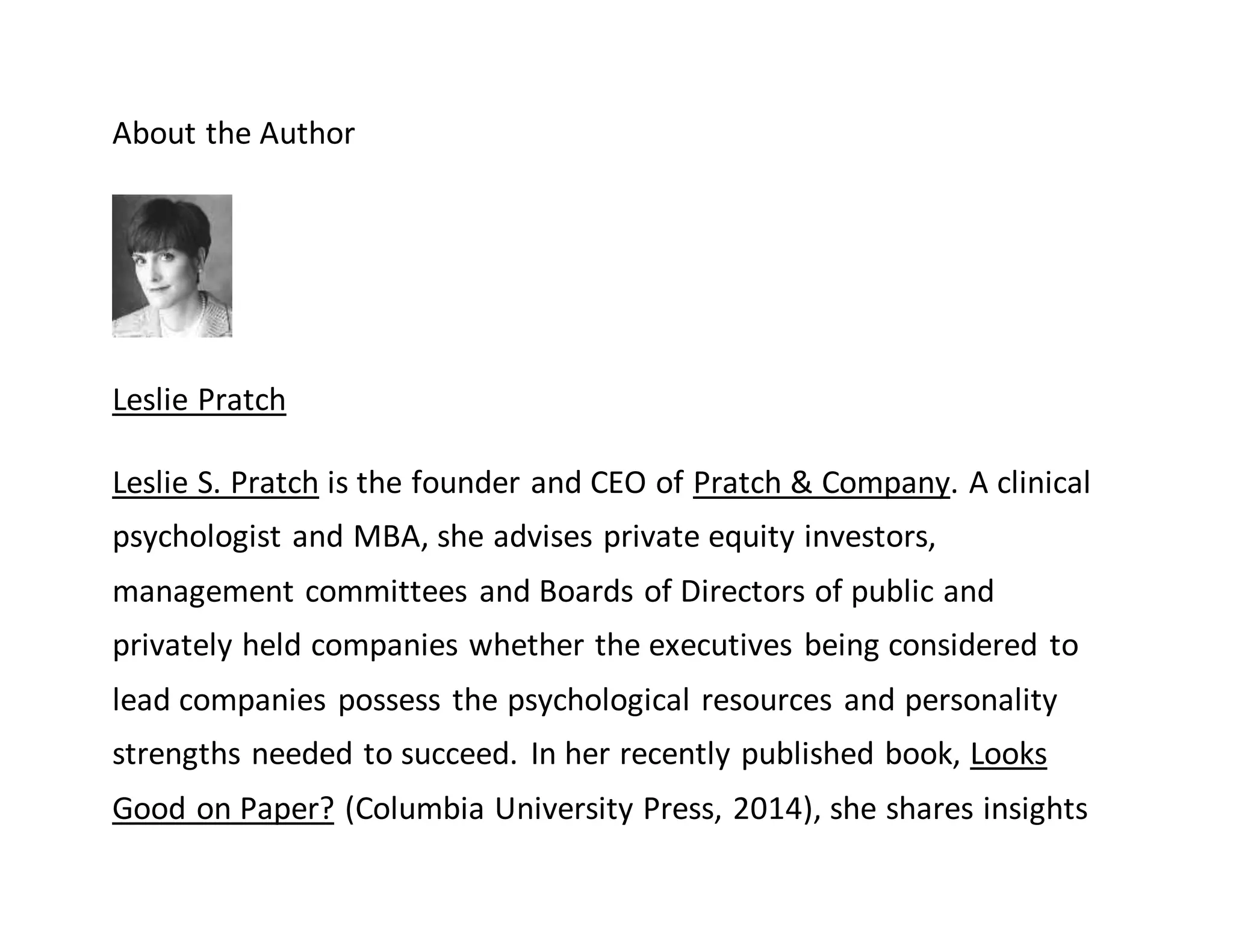 About the Author
Leslie Pratch
Leslie S. Pratch is the founder and CEO of Pratch & Company. A clinical
psychologist and MBA, she advises private equity investors,
management committees and Boards of Directors of public and
privately held companies whether the executives being considered to
lead companies possess the psychological resources and personality
strengths needed to succeed. In her recently published book, Looks
Good on Paper? (Columbia University Press, 2014), she shares insights
 