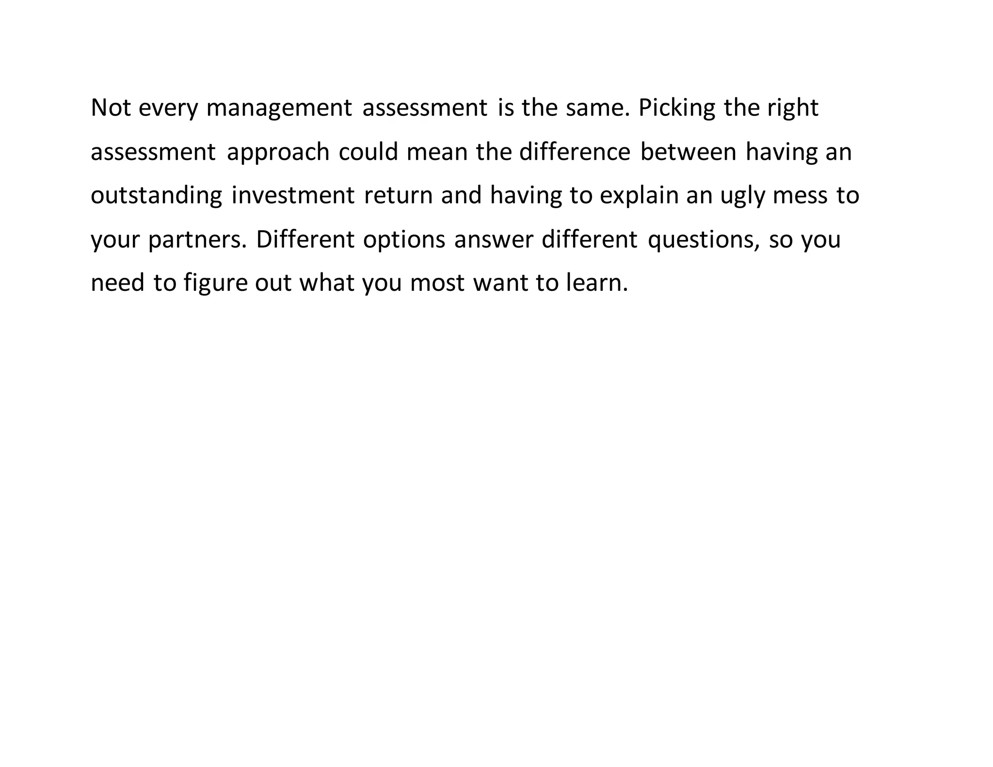 Not every management assessment is the same. Picking the right
assessment approach could mean the difference between having an
outstanding investment return and having to explain an ugly mess to
your partners. Different options answer different questions, so you
need to figure out what you most want to learn.
 