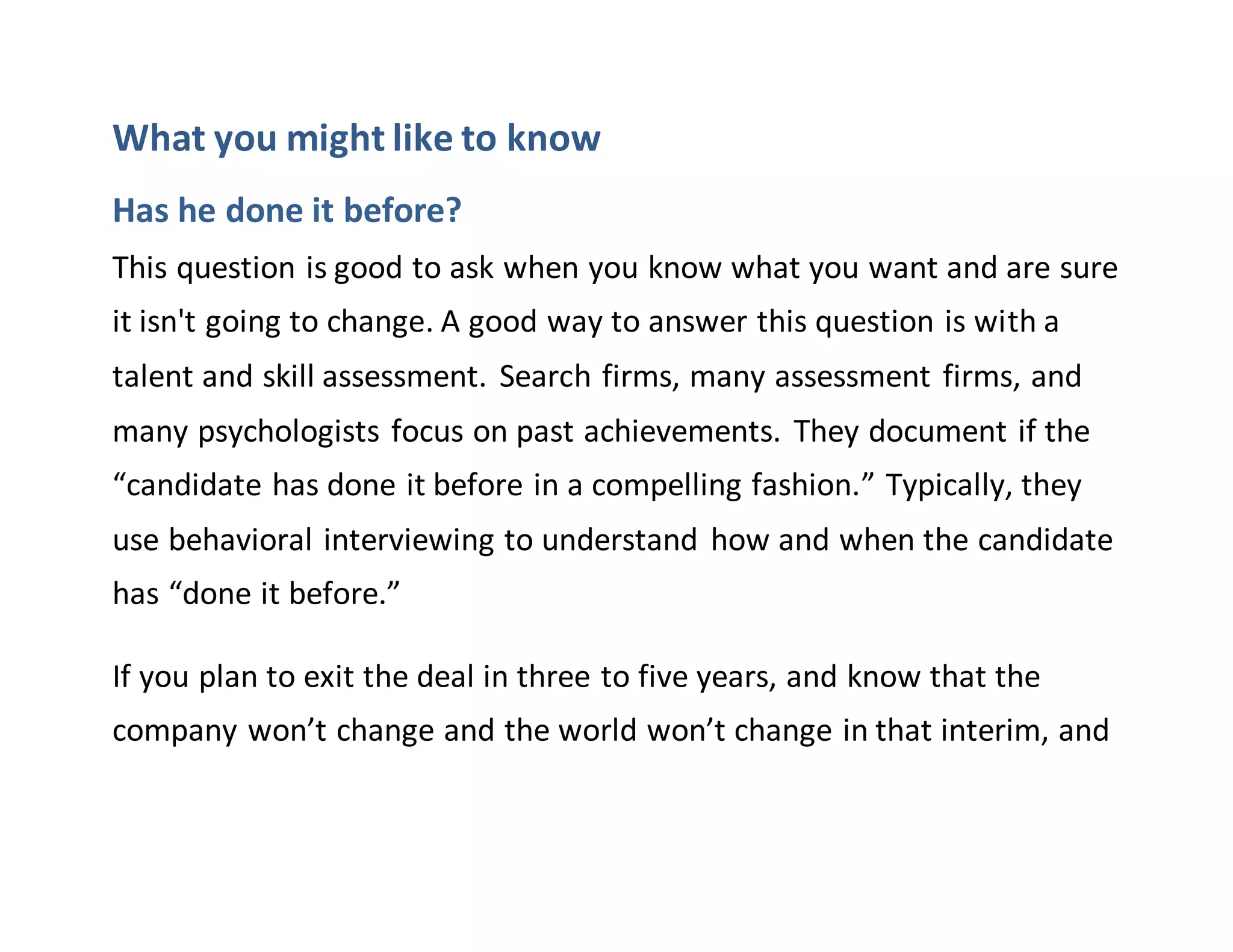What you might like to know
Has he done it before?
This question is good to ask when you know what you want and are sure
it isn't going to change. A good way to answer this question is with a
talent and skill assessment. Search firms, many assessment firms, and
many psychologists focus on past achievements. They document if the
“candidate has done it before in a compelling fashion.” Typically, they
use behavioral interviewing to understand how and when the candidate
has “done it before.”
If you plan to exit the deal in three to five years, and know that the
company won’t change and the world won’t change in that interim, and
 
