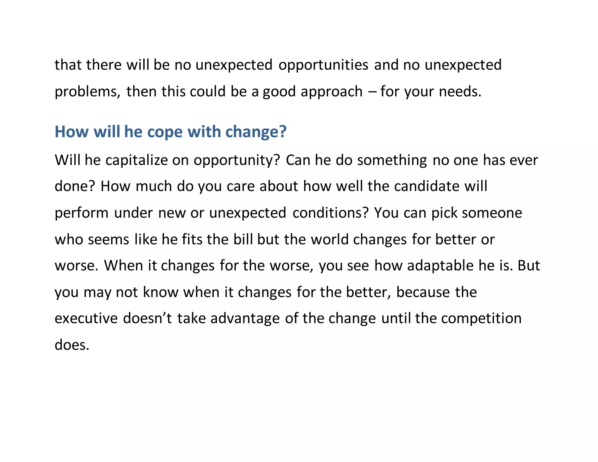 that there will be no unexpected opportunities and no unexpected
problems, then this could be a good approach – for your needs.
How will he cope with change?
Will he capitalize on opportunity? Can he do something no one has ever
done? How much do you care about how well the candidate will
perform under new or unexpected conditions? You can pick someone
who seems like he fits the bill but the world changes for better or
worse. When it changes for the worse, you see how adaptable he is. But
you may not know when it changes for the better, because the
executive doesn’t take advantage of the change until the competition
does.
 