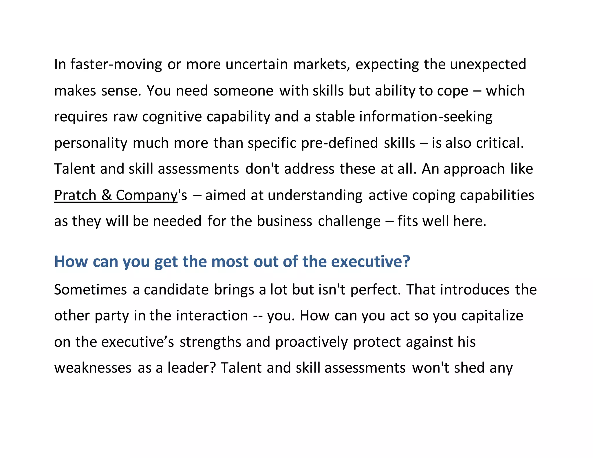 In faster-moving or more uncertain markets, expecting the unexpected
makes sense. You need someone with skills but ability to cope – which
requires raw cognitive capability and a stable information-seeking
personality much more than specific pre-defined skills – is also critical.
Talent and skill assessments don't address these at all. An approach like
Pratch & Company's – aimed at understanding active coping capabilities
as they will be needed for the business challenge – fits well here.
How can you get the most out of the executive?
Sometimes a candidate brings a lot but isn't perfect. That introduces the
other party in the interaction -- you. How can you act so you capitalize
on the executive’s strengths and proactively protect against his
weaknesses as a leader? Talent and skill assessments won't shed any
 