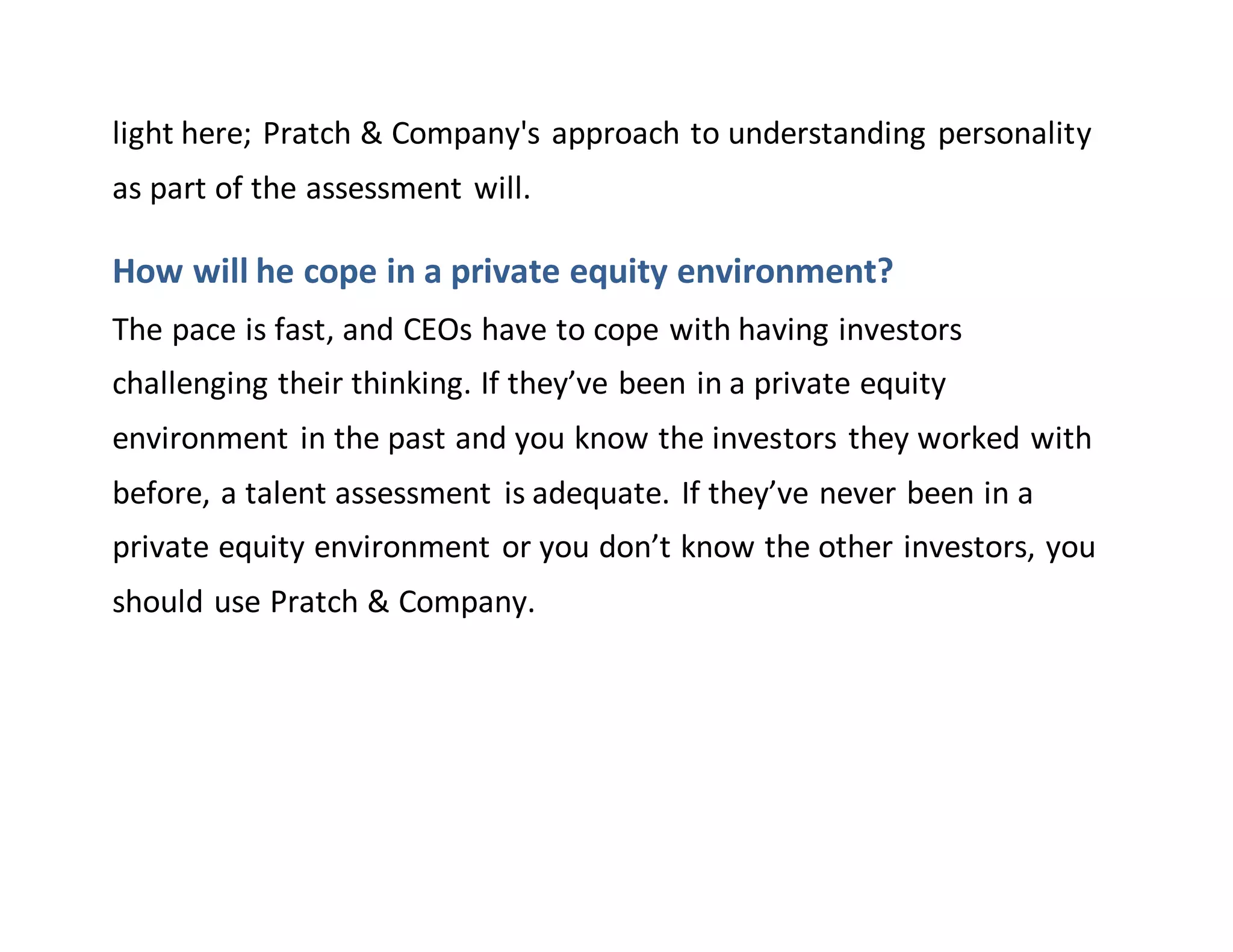 light here; Pratch & Company's approach to understanding personality
as part of the assessment will.
How will he cope in a private equity environment?
The pace is fast, and CEOs have to cope with having investors
challenging their thinking. If they’ve been in a private equity
environment in the past and you know the investors they worked with
before, a talent assessment is adequate. If they’ve never been in a
private equity environment or you don’t know the other investors, you
should use Pratch & Company.
 