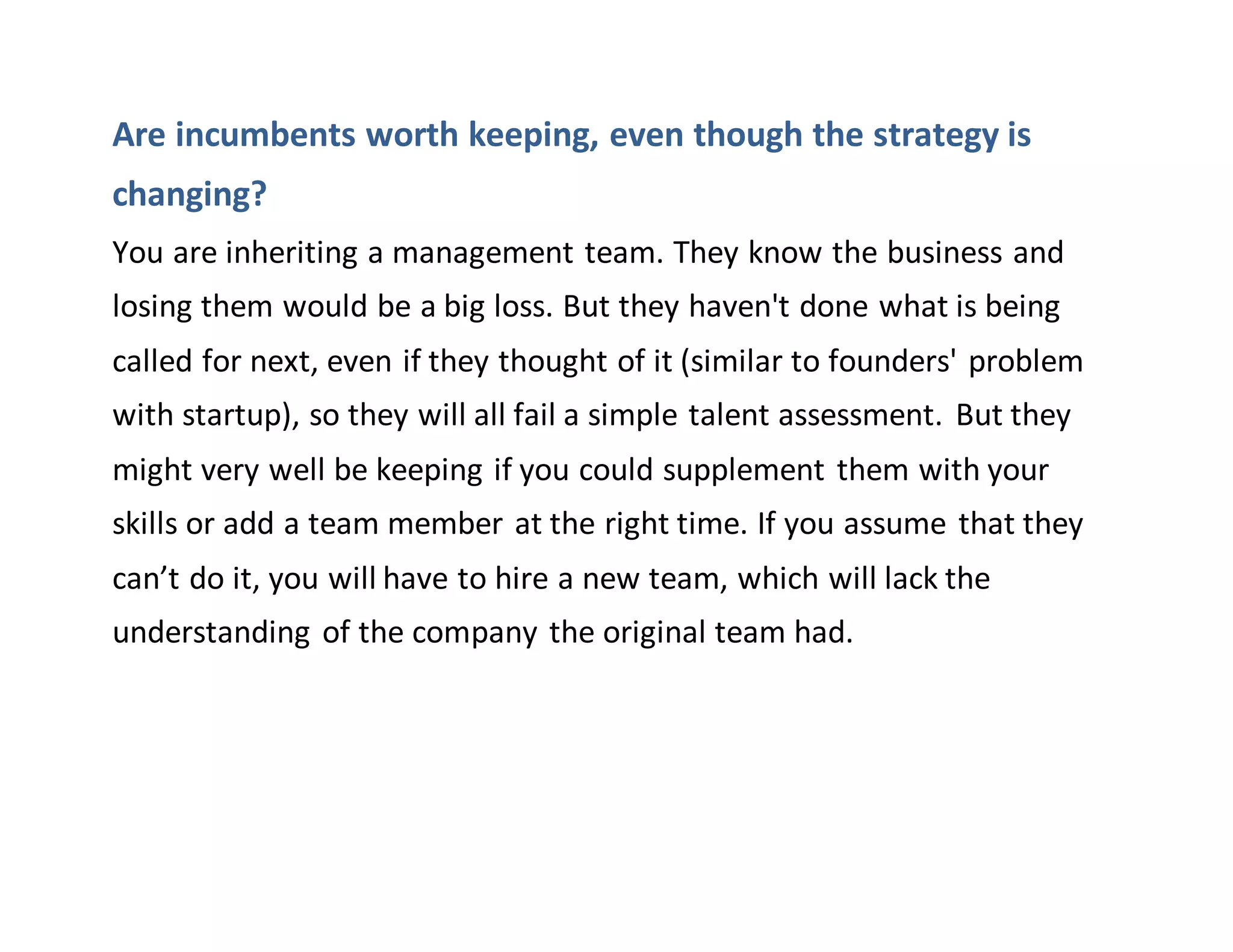 Are incumbents worth keeping, even though the strategy is
changing?
You are inheriting a management team. They know the business and
losing them would be a big loss. But they haven't done what is being
called for next, even if they thought of it (similar to founders' problem
with startup), so they will all fail a simple talent assessment. But they
might very well be keeping if you could supplement them with your
skills or add a team member at the right time. If you assume that they
can’t do it, you will have to hire a new team, which will lack the
understanding of the company the original team had.
 