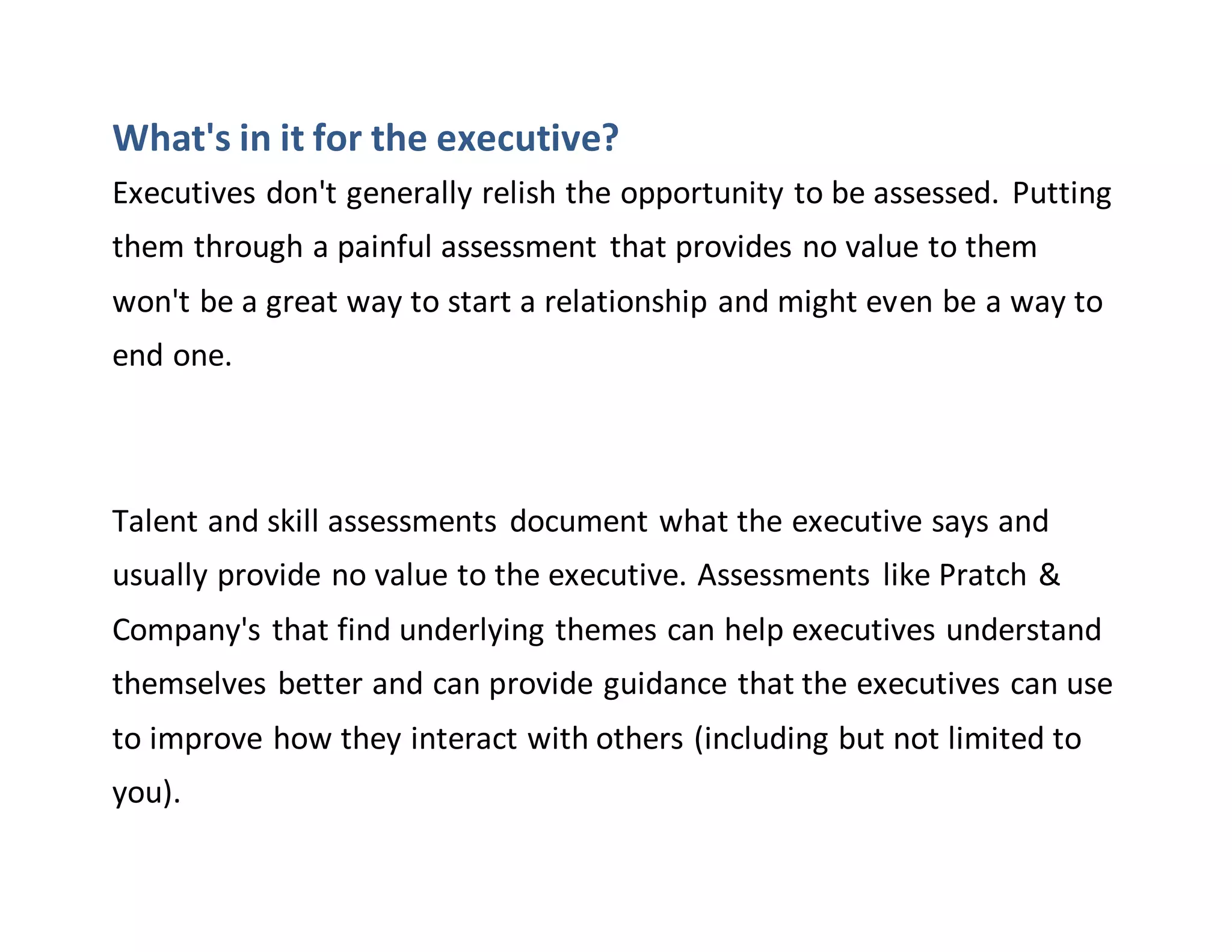 What's in it for the executive?
Executives don't generally relish the opportunity to be assessed. Putting
them through a painful assessment that provides no value to them
won't be a great way to start a relationship and might even be a way to
end one.
Talent and skill assessments document what the executive says and
usually provide no value to the executive. Assessments like Pratch &
Company's that find underlying themes can help executives understand
themselves better and can provide guidance that the executives can use
to improve how they interact with others (including but not limited to
you).
 