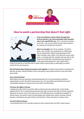 How to avoid a partnership that doesn’t feel right
If you are looking to attract clients through joint
venture partners, you will occasionally meet someone
who is not a good fit for you. This is normal in business
and in life – you are not meant to work with everyone.
So, how do you handle this situation?
Here’s an example. One of my students–I’ll call her
Mary– was a health care professional in a BNI group.
Part of networking in BNI includes getting to know
other members over coffee, since they act as your sales
team. In chatting with this member who was also in the
health care field, Mary realized that they would not
make good working partners. My student didn’t
respect this person or feel they were a good match in personality or philosophy to attract
clients for her own business.
She felt fearful about being pressured to work together and didn’t know what to do about this
delicate situation. Being members of the same group, they would continue to see each other
every week.
Fear of Confrontation
While Mary knew she wanted to avoid working with him, she also wanted to avoid the
awkwardness as well. She didn’t know how to say “no” gracefully and admitted she wasn’t
comfortable saying no to anyone due to her fear of confrontation.
You Have the Right to Choose
I explained to Mary that she had the right to choose who she worked with. It was totally
appropriate for her to avoid starting a partnership with someone who didn’t feel like a good fit.
Saying no to anyone, even if the person was in her BNI group was completely acceptable. To
attract clients, you want to team up with people who support your values and way of doing
business. Listening to your gut instincts and intuition in these situations is always smart.
You Don’t Need a Reason
I assured Mary that if this member pushed to start a partnership, she didn’t need to give a
 
