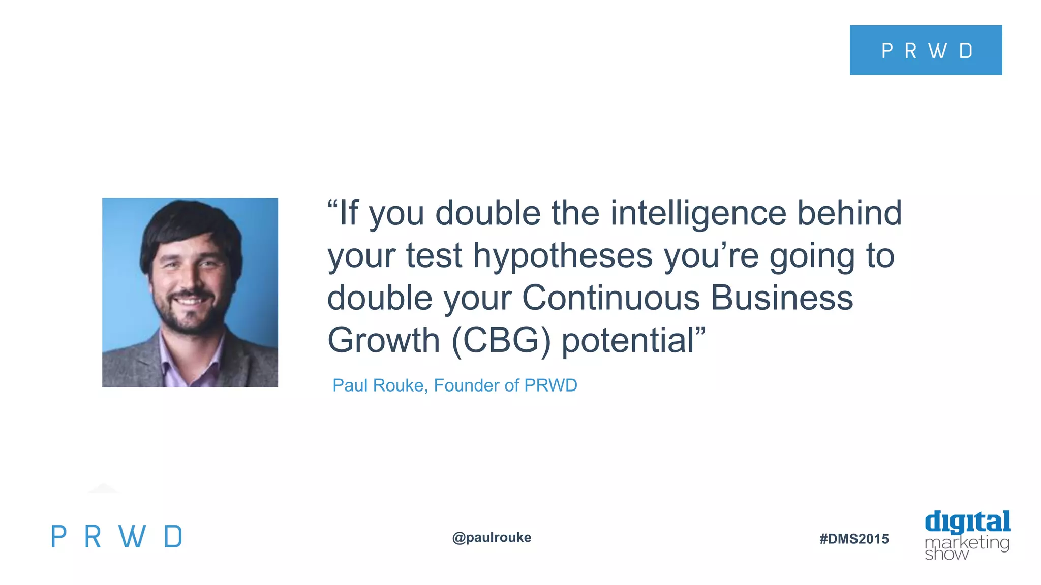 @paulrouke #DMS2015
“If you double the intelligence behind
your test hypotheses you’re going to
double your Continuous Business
Growth (CBG) potential”
Paul Rouke, Founder of PRWD
 
