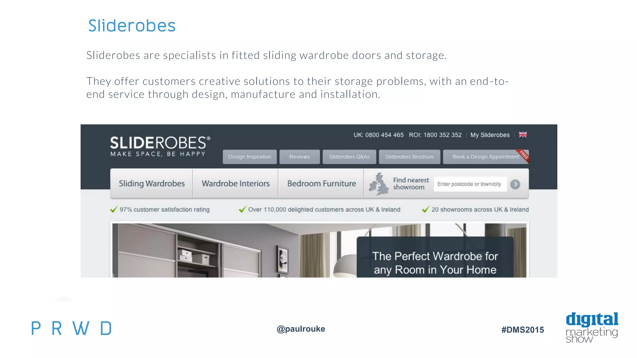@paulrouke #DMS2015
Sliderobes
Sliderobes are specialists in fitted sliding wardrobe doors and storage.
They offer customers creative solutions to their storage problems, with an end-to-
end service through design, manufacture and installation.
 