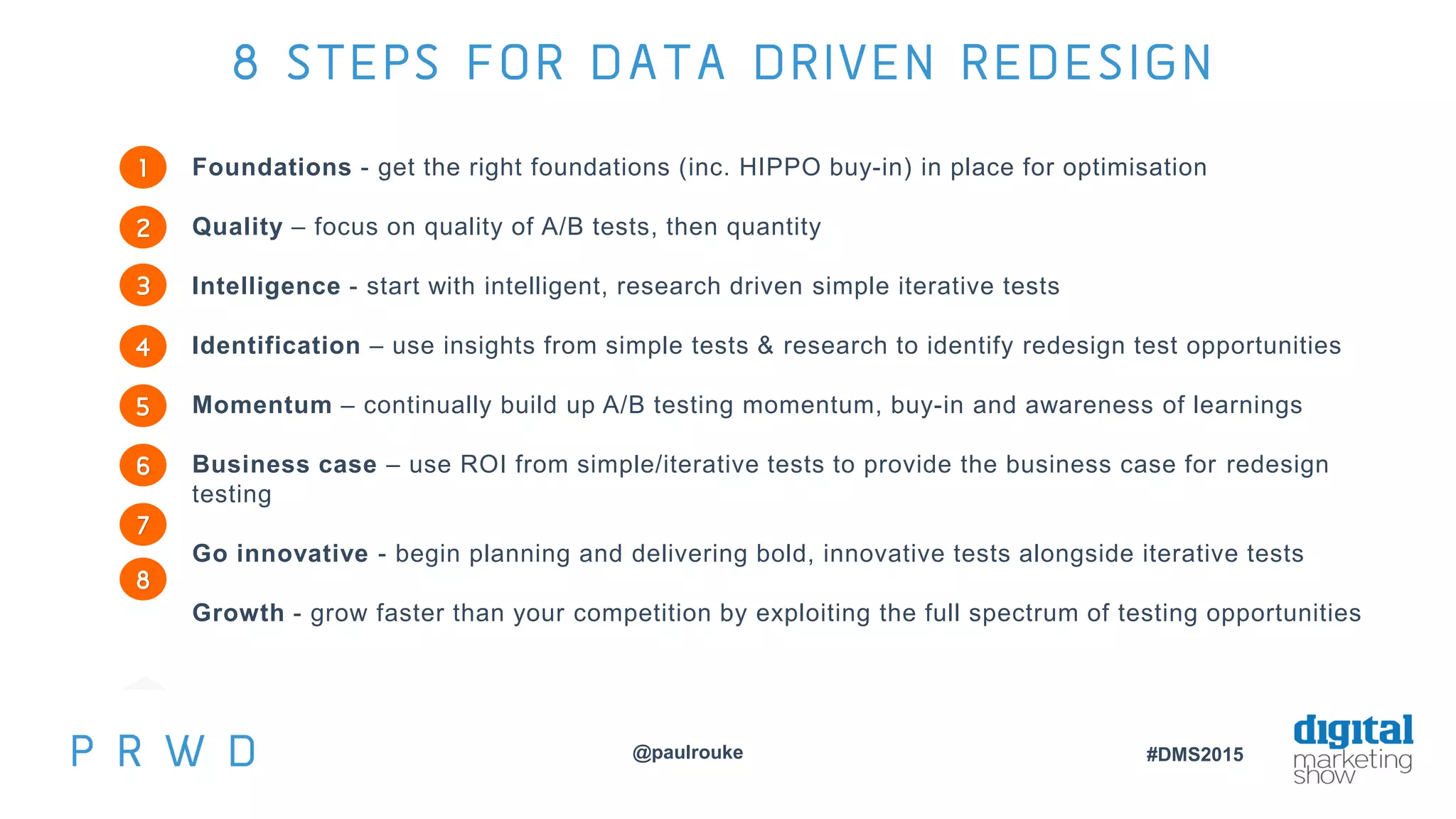@paulrouke #DMS2015
8 STEPS FOR DATA DRIVEN REDESIGN
Foundations - get the right foundations (inc. HIPPO buy-in) in place for optimisation
Quality – focus on quality of A/B tests, then quantity
Intelligence - start with intelligent, research driven simple iterative tests
Identification – use insights from simple tests & research to identify redesign test opportunities
Momentum – continually build up A/B testing momentum, buy-in and awareness of learnings
Business case – use ROI from simple/iterative tests to provide the business case for redesign
testing
Go innovative - begin planning and delivering bold, innovative tests alongside iterative tests
Growth - grow faster than your competition by exploiting the full spectrum of testing opportunities
1
2
3
4
5
6
7
8
 