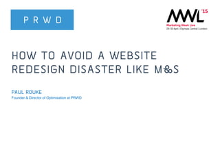 @PRWD @paulrouke
#MWL2015
HOW TO AVOID A WEBSITE
REDESIGN DISASTER LIKE M&S
PAUL ROUKE
Founder & Director of Optimisation at PRWD
 