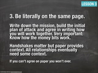 3. Be literally on the same page.
!
Write down the mission, build the initial
plan of attack and agree in writing how
you will work together. Very important:
Know how the money bits work.
!
Handshakes matter but paper provides
context. All relationships eventually
need some context.
!
If you can’t agree on paper you won’t ever.
LESSON 3
© 2013 Brady Gilchrist www.bradygilchrist.com
 